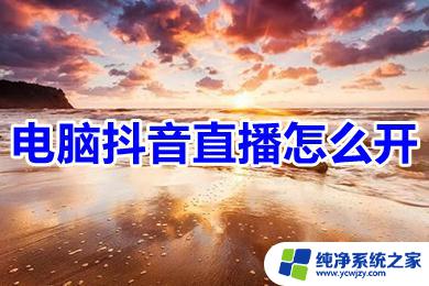 电脑抖音怎么开直播 电脑怎么开启抖音直播功能